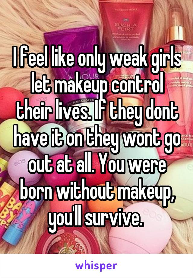 I feel like only weak girls let makeup control their lives. If they dont have it on they wont go out at all. You were born without makeup, you'll survive. 