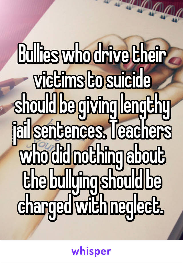 Bullies who drive their victims to suicide should be giving lengthy jail sentences. Teachers who did nothing about the bullying should be charged with neglect. 
