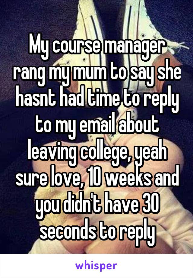 My course manager rang my mum to say she hasnt had time to reply to my email about leaving college, yeah sure love, 10 weeks and you didn't have 30 seconds to reply