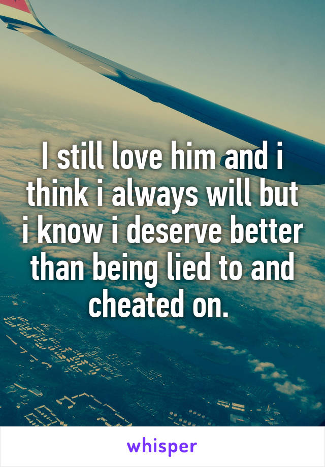 I still love him and i think i always will but i know i deserve better than being lied to and cheated on. 