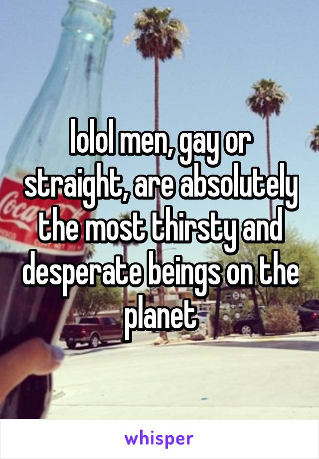 lolol men, gay or straight, are absolutely the most thirsty and desperate beings on the planet