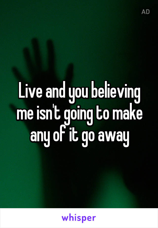 Live and you believing me isn't going to make any of it go away