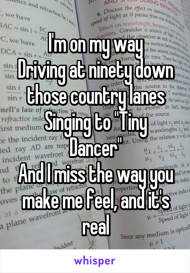 I'm on my way
Driving at ninety down those country lanes
Singing to "Tiny Dancer"
And I miss the way you make me feel, and it's real