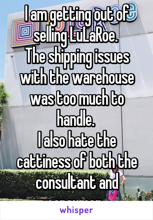 I am getting out of selling LuLaRoe. 
The shipping issues with the warehouse was too much to handle. 
I also hate the cattiness of both the consultant and consumer. 