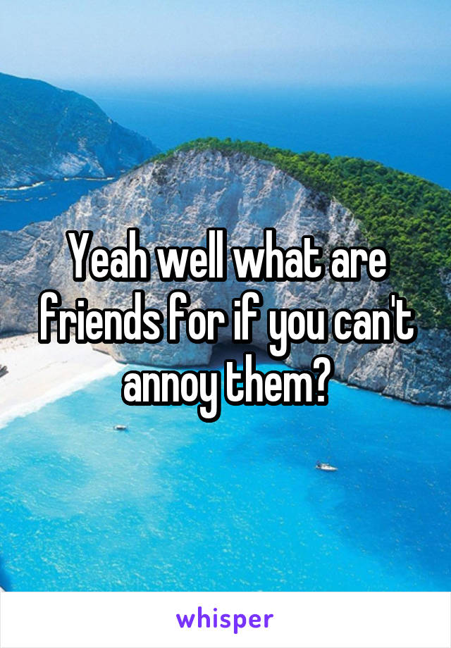 Yeah well what are friends for if you can't annoy them?