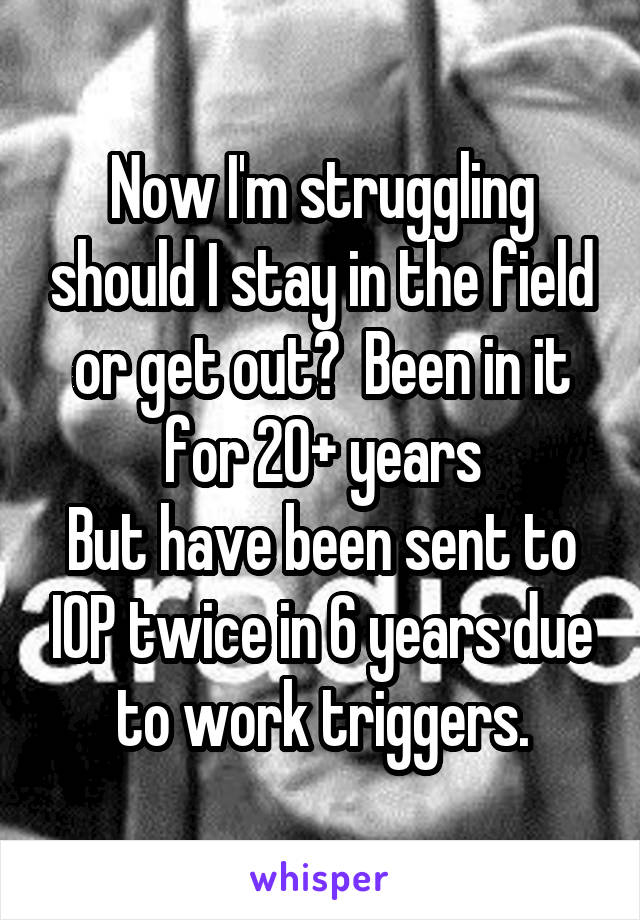 Now I'm struggling should I stay in the field or get out?  Been in it for 20+ years
But have been sent to IOP twice in 6 years due to work triggers.