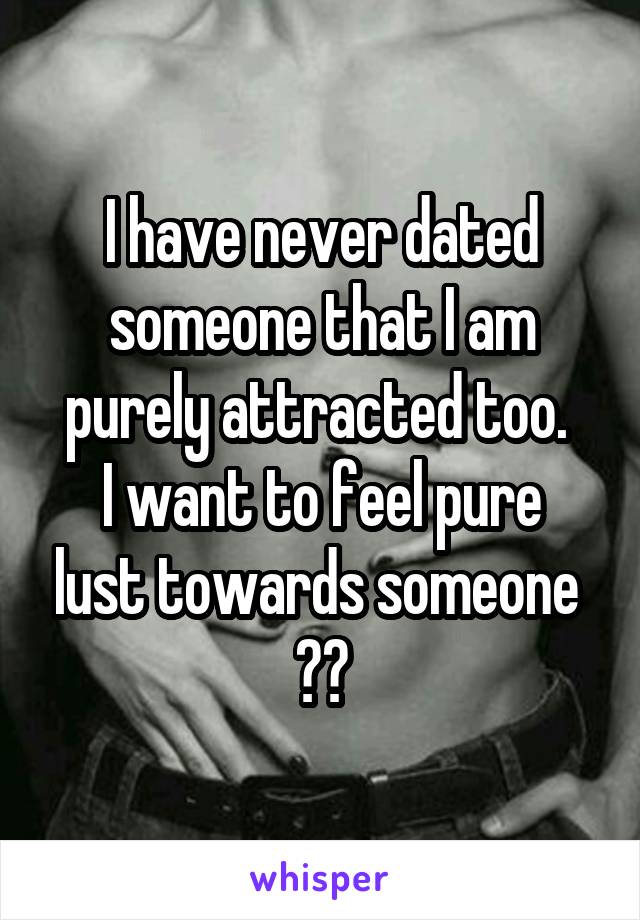 I have never dated someone that I am purely attracted too. 
I want to feel pure lust towards someone 
😓😓