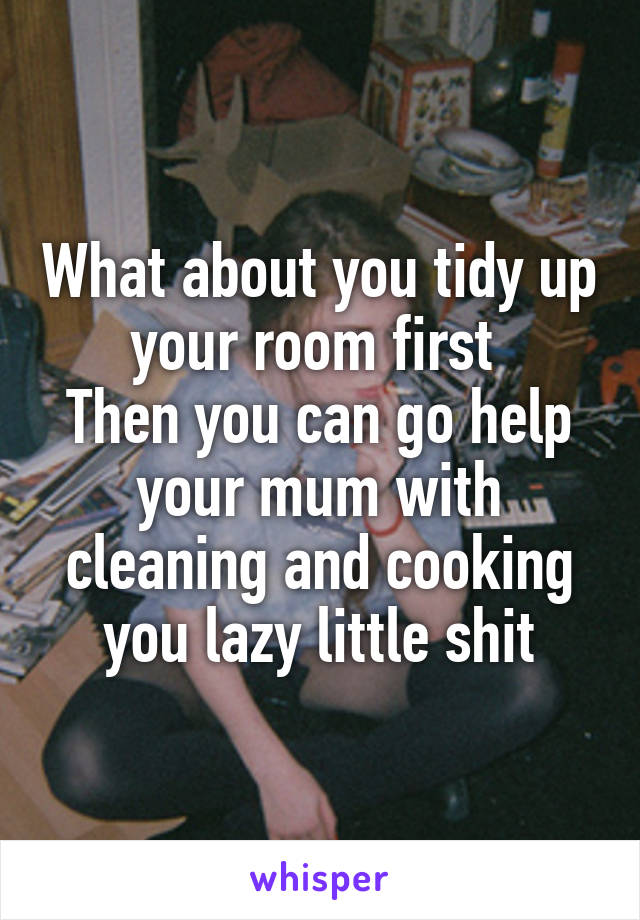 What about you tidy up your room first 
Then you can go help your mum with cleaning and cooking you lazy little shit