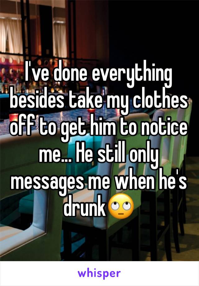 I've done everything besides take my clothes off to get him to notice me... He still only messages me when he's drunk🙄