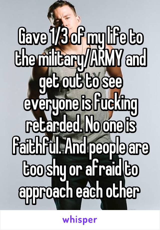 Gave 1/3 of my life to the military/ARMY and get out to see everyone is fucking retarded. No one is faithful. And people are too shy or afraid to approach each other 