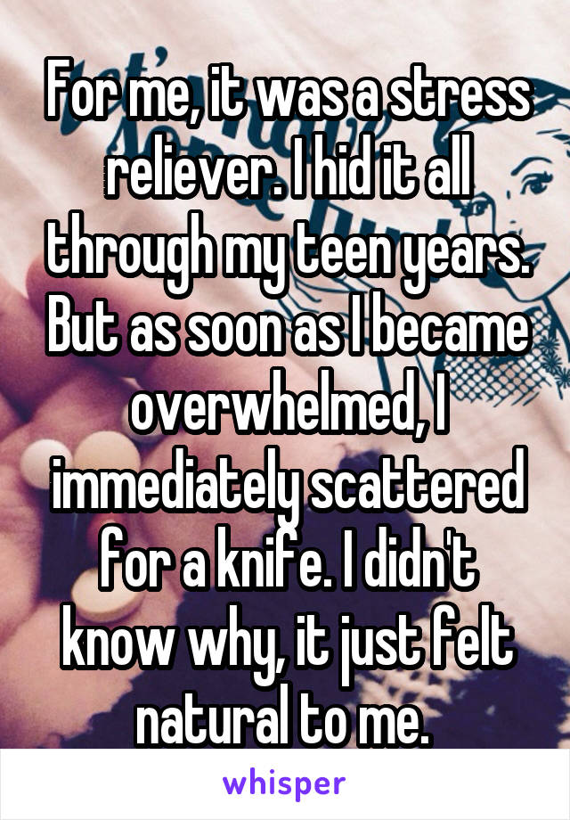 For me, it was a stress reliever. I hid it all through my teen years. But as soon as I became overwhelmed, I immediately scattered for a knife. I didn't know why, it just felt natural to me. 