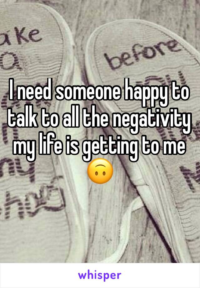 I need someone happy to talk to all the negativity my life is getting to me 🙃