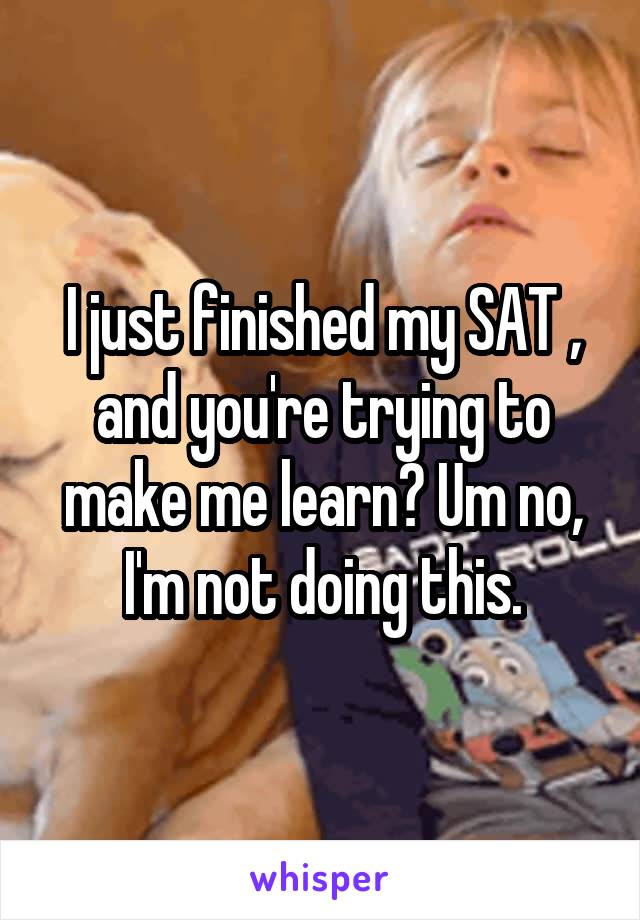 I just finished my SAT , and you're trying to make me learn? Um no, I'm not doing this.