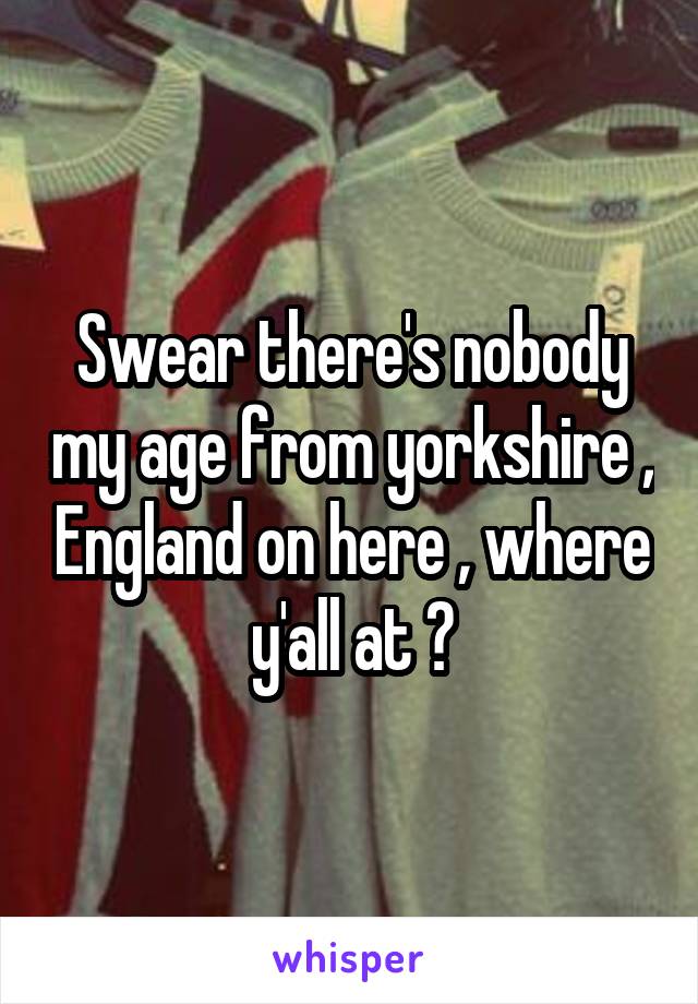 Swear there's nobody my age from yorkshire , England on here , where y'all at ?