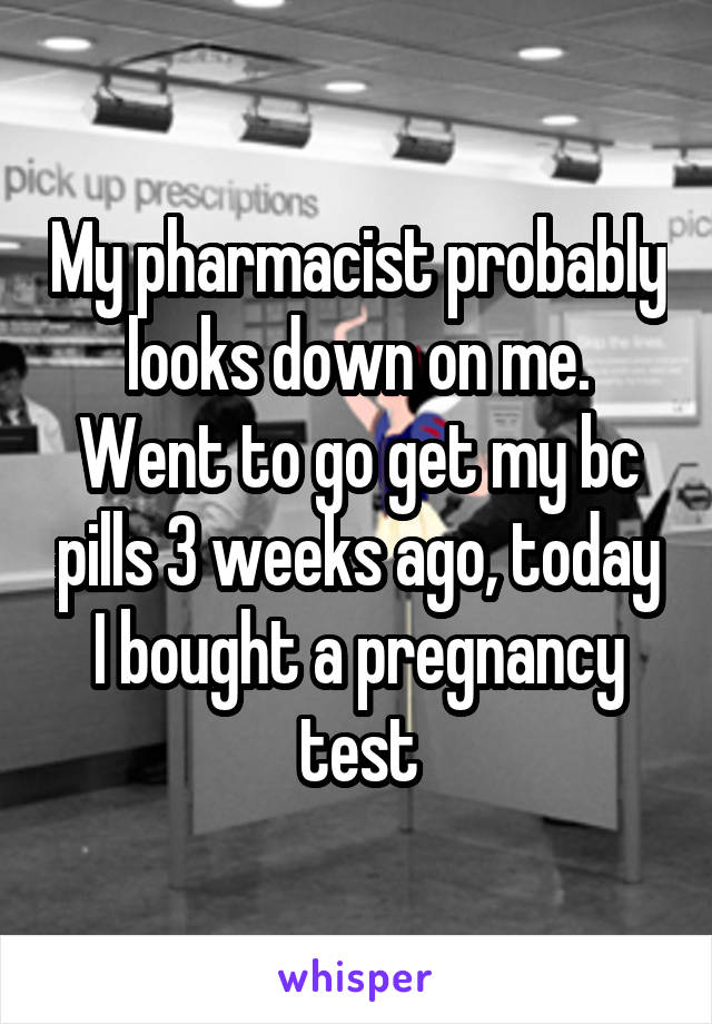 My pharmacist probably looks down on me. Went to go get my bc pills 3 weeks ago, today I bought a pregnancy test