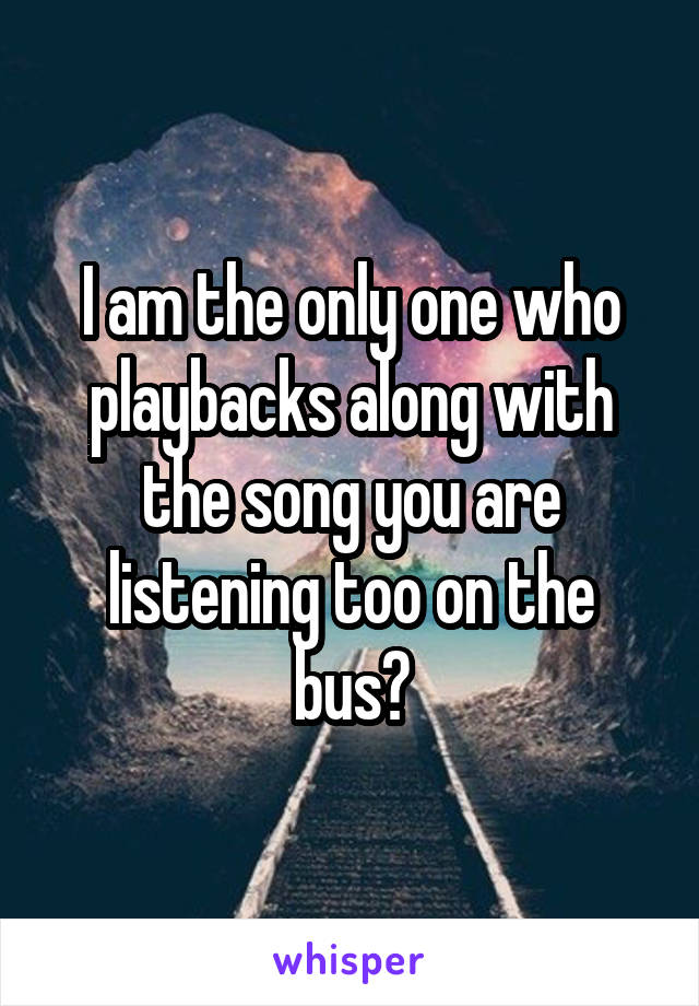I am the only one who playbacks along with the song you are listening too on the bus?