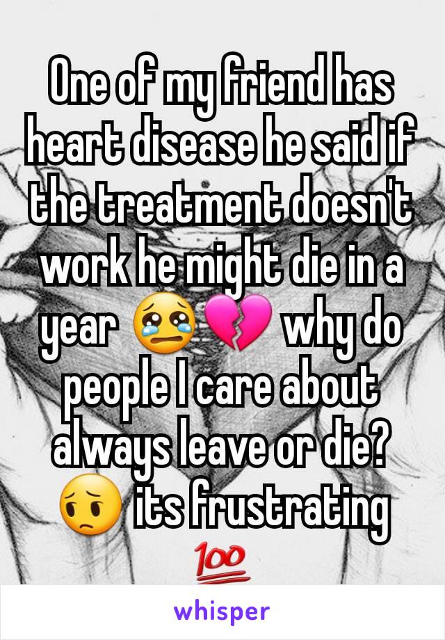 One of my friend has heart disease he said if the treatment doesn't work he might die in a year 😢💔 why do people I care about always leave or die? 😔 its frustrating 💯