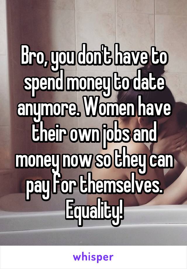 Bro, you don't have to spend money to date anymore. Women have their own jobs and money now so they can pay for themselves. Equality!