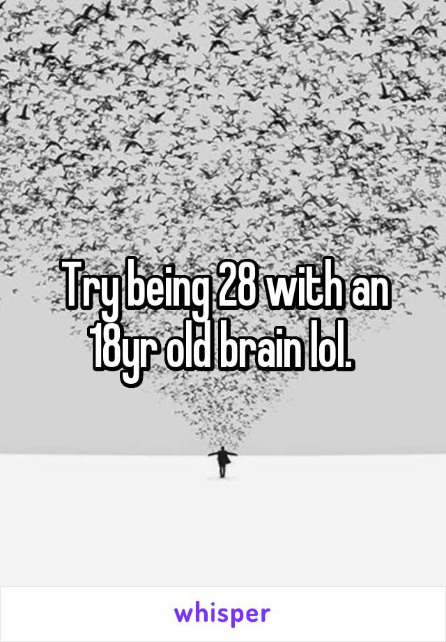 Try being 28 with an 18yr old brain lol. 