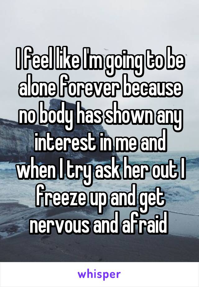 I feel like I'm going to be alone forever because no body has shown any interest in me and when I try ask her out I freeze up and get nervous and afraid 