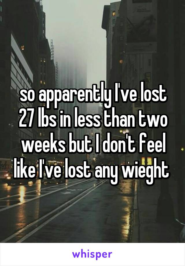 so apparently I've lost 27 lbs in less than two weeks but I don't feel like I've lost any wieght 