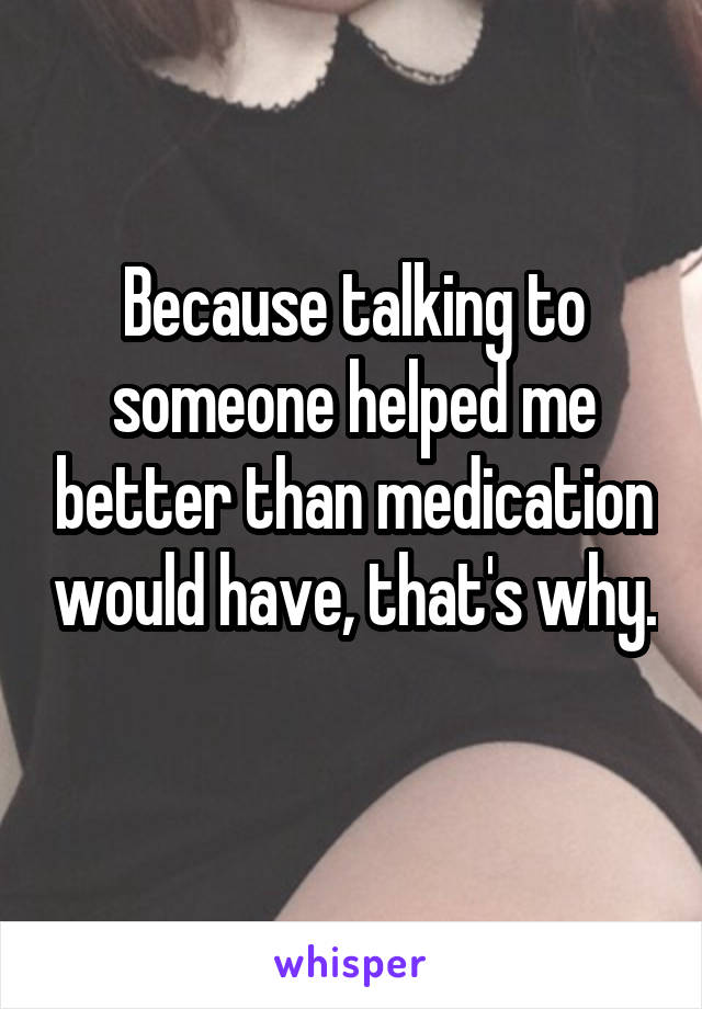 Because talking to someone helped me better than medication would have, that's why. 