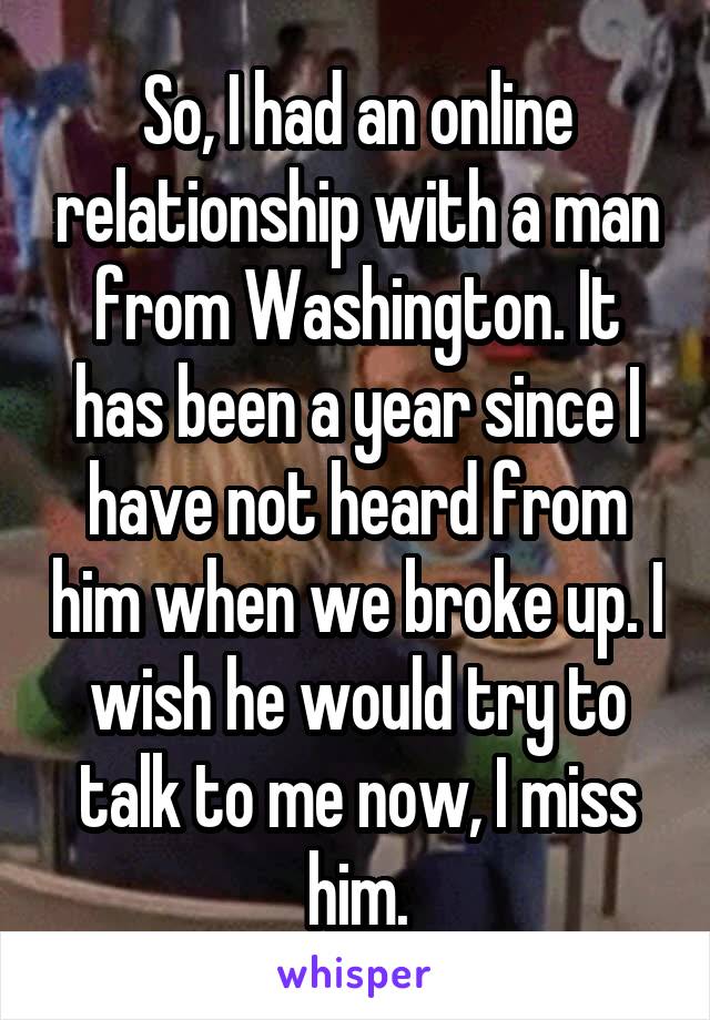 So, I had an online relationship with a man from Washington. It has been a year since I have not heard from him when we broke up. I wish he would try to talk to me now, I miss him.