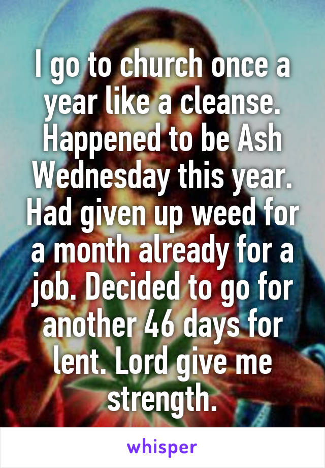 I go to church once a year like a cleanse. Happened to be Ash Wednesday this year. Had given up weed for a month already for a job. Decided to go for another 46 days for lent. Lord give me strength.