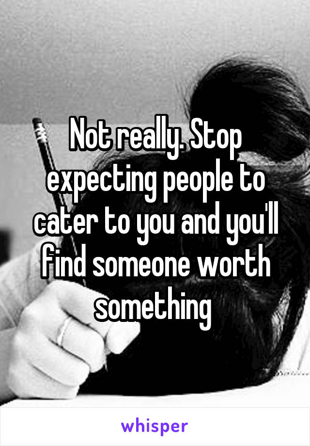 Not really. Stop expecting people to cater to you and you'll find someone worth something 