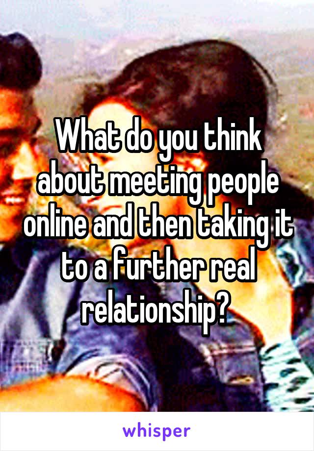 What do you think about meeting people online and then taking it to a further real relationship? 