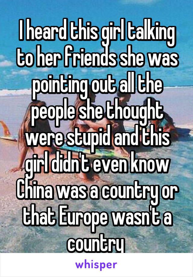 I heard this girl talking to her friends she was pointing out all the people she thought were stupid and this girl didn't even know China was a country or that Europe wasn't a country 