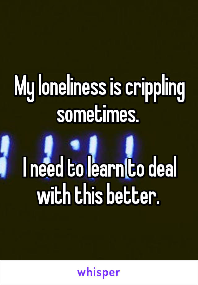 My loneliness is crippling sometimes. 

I need to learn to deal with this better. 