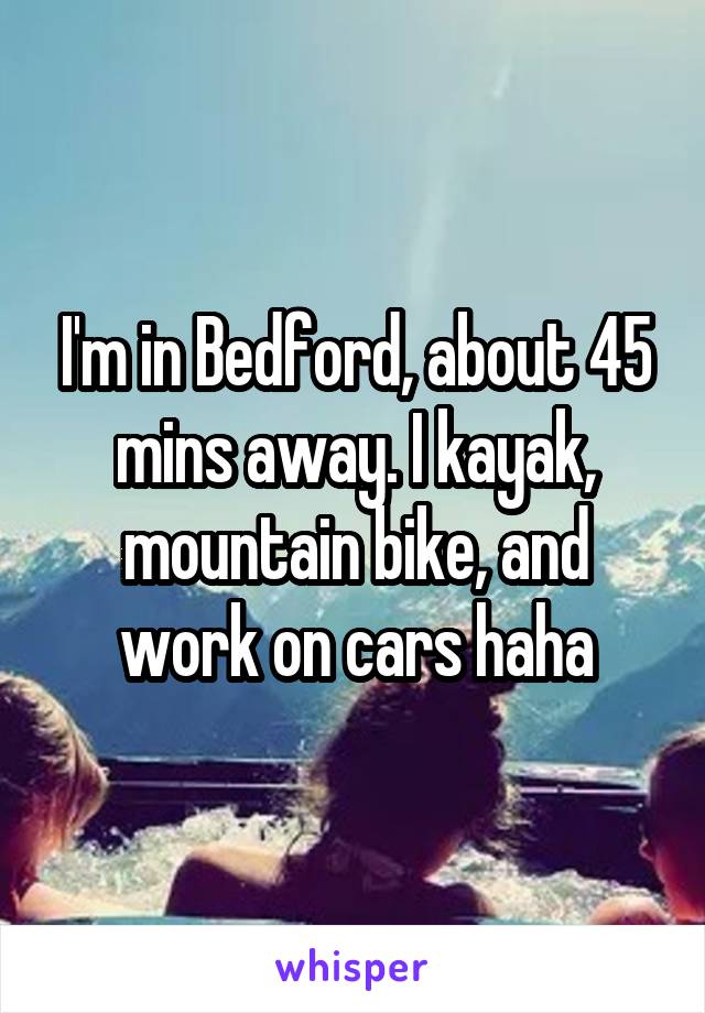 I'm in Bedford, about 45 mins away. I kayak, mountain bike, and work on cars haha