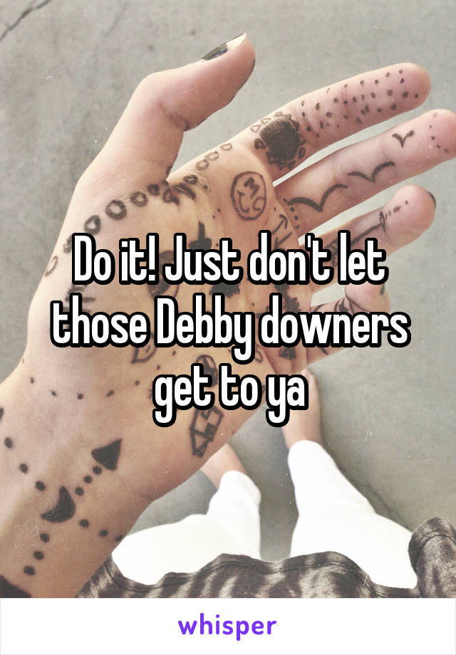 Do it! Just don't let those Debby downers get to ya