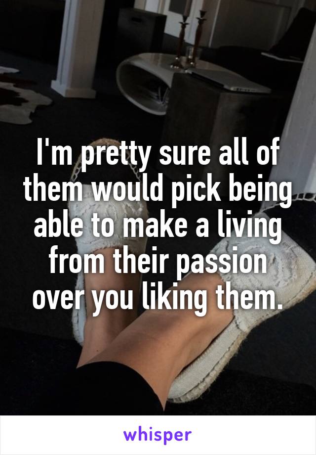 I'm pretty sure all of them would pick being able to make a living from their passion over you liking them.