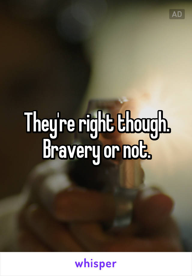 They're right though. Bravery or not.
