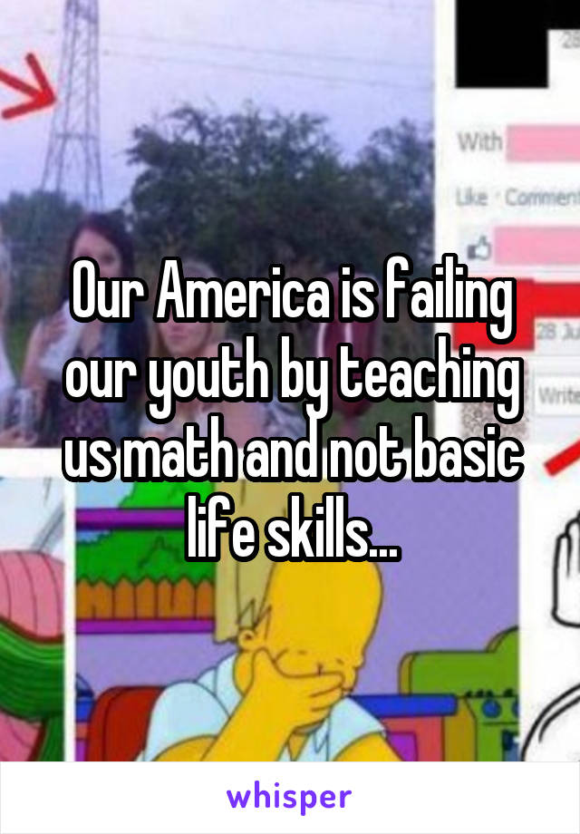 Our America is failing our youth by teaching us math and not basic life skills...