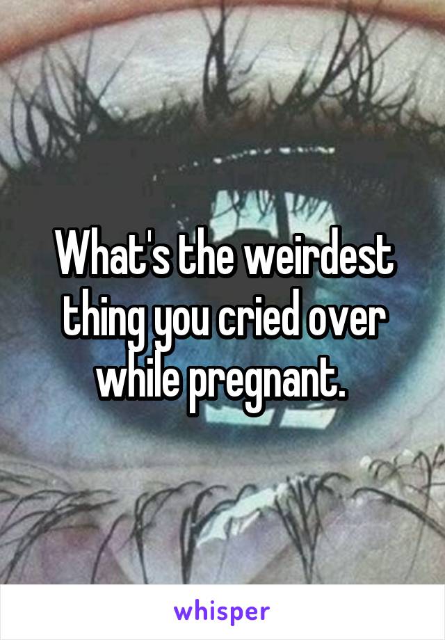 What's the weirdest thing you cried over while pregnant. 