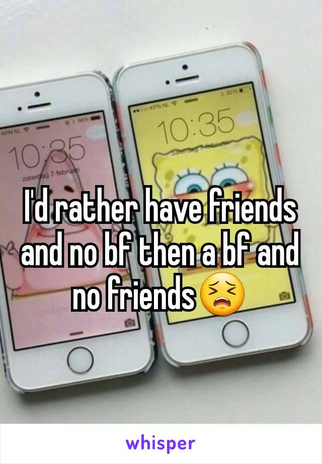 I'd rather have friends and no bf then a bf and no friends😣