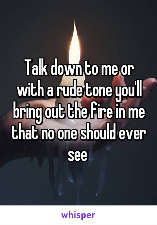 Talk down to me or with a rude tone you'll bring out the fire in me that no one should ever see 