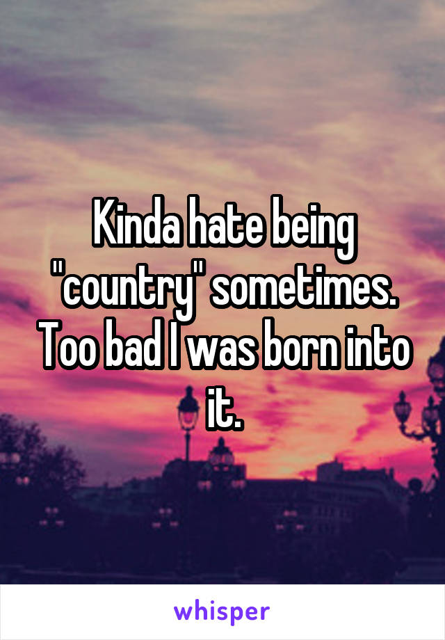 Kinda hate being "country" sometimes. Too bad I was born into it.