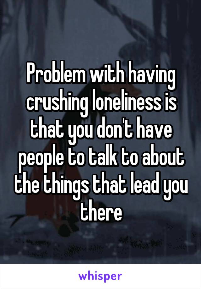 Problem with having crushing loneliness is that you don't have people to talk to about the things that lead you there