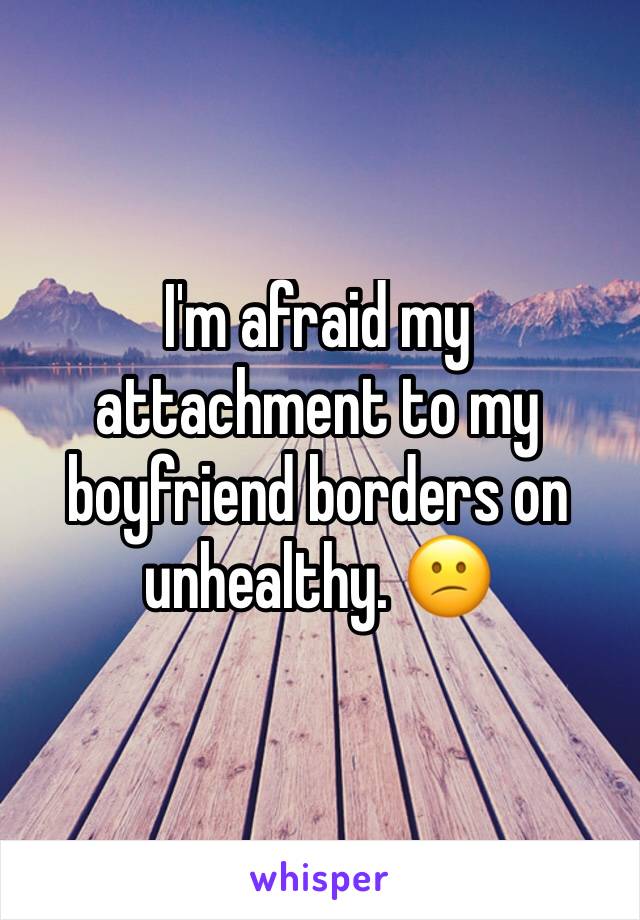 I'm afraid my attachment to my boyfriend borders on unhealthy. 😕
