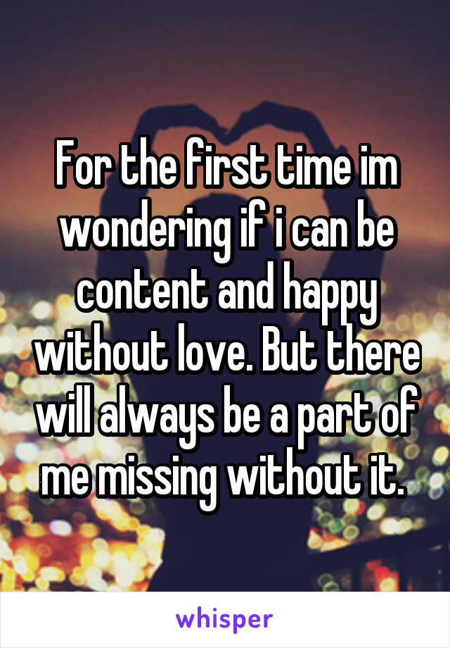 For the first time im wondering if i can be content and happy without love. But there will always be a part of me missing without it. 