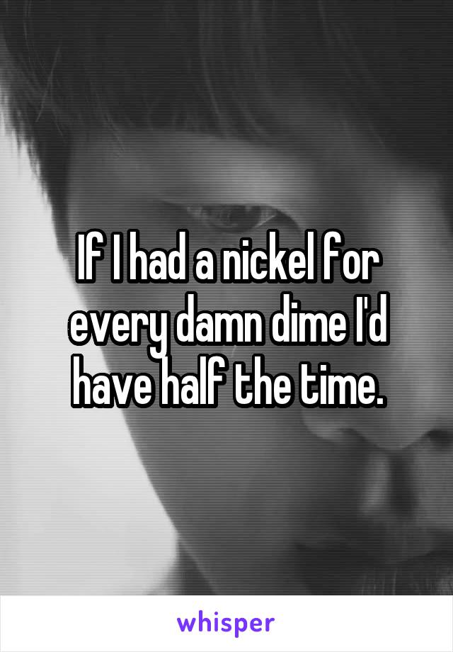 If I had a nickel for every damn dime I'd have half the time.