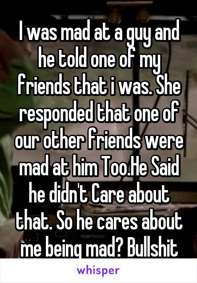 I was mad at a guy and he told one of my friends that i was. She responded that one of our other friends were mad at him Too.He Said he didn't Care about that. So he cares about me being mad? Bullshit