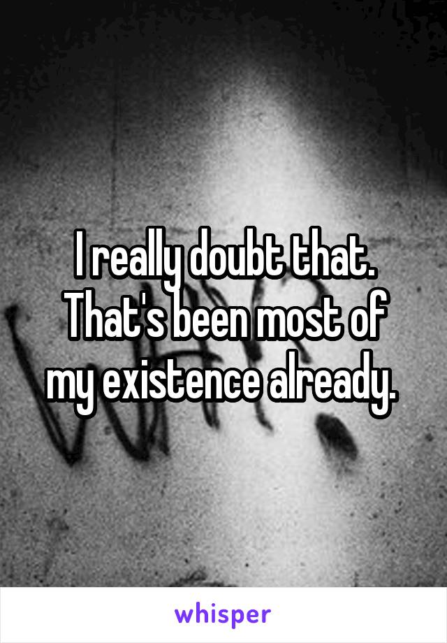 I really doubt that.
That's been most of my existence already. 
