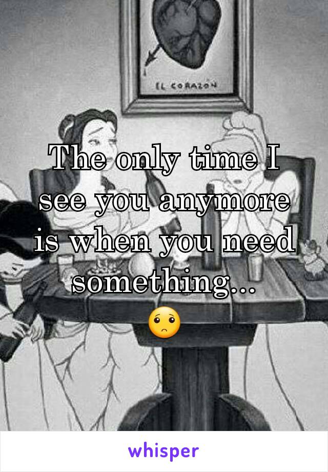 The only time I see you anymore is when you need something...
🙁