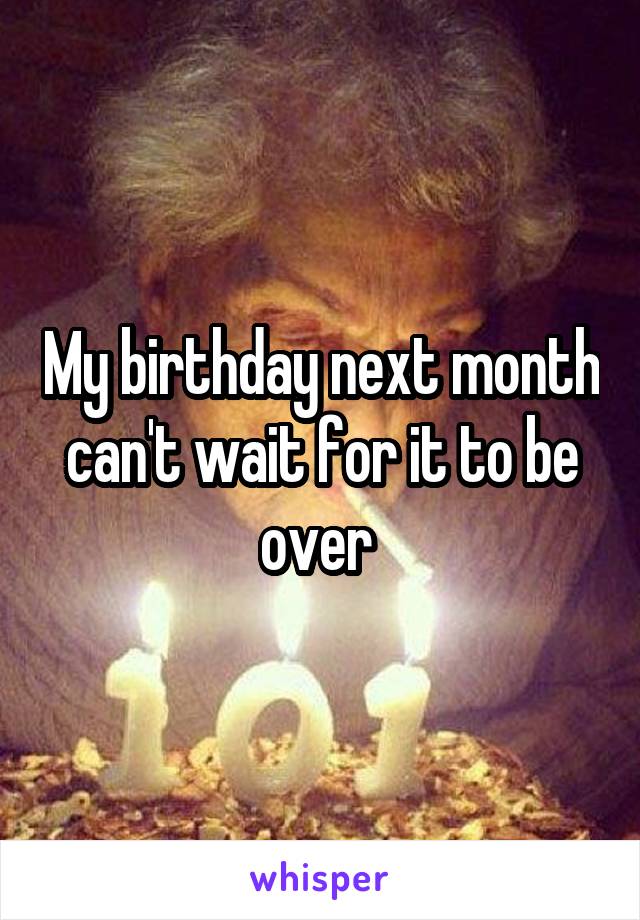 My birthday next month can't wait for it to be over 