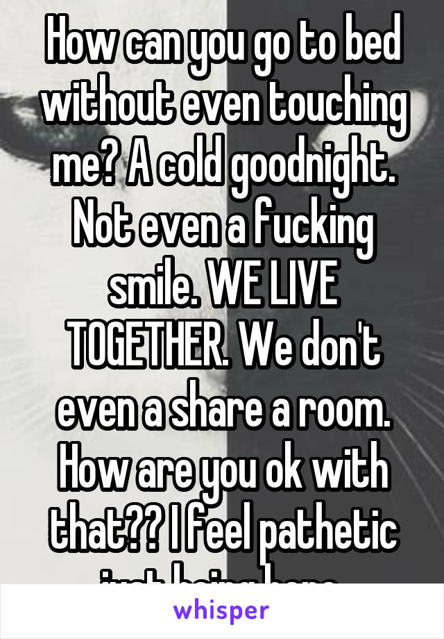 How can you go to bed without even touching me? A cold goodnight. Not even a fucking smile. WE LIVE TOGETHER. We don't even a share a room. How are you ok with that?? I feel pathetic just being here.